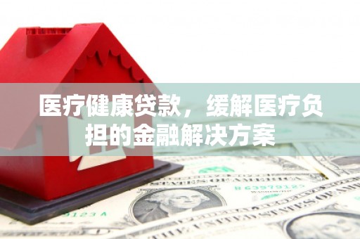 红星医疗健康贷款，缓解医疗负担的金融解决方案