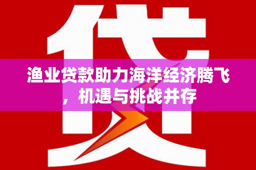 红星渔业贷款助力海洋经济腾飞，机遇与挑战并存