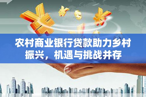 红星农村商业银行贷款助力乡村振兴，机遇与挑战并存