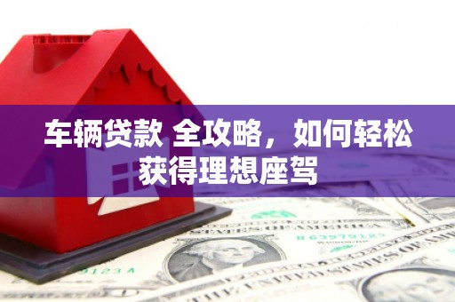 红星车辆贷款 全攻略，如何轻松获得理想座驾
