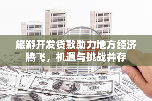 红星旅游开发贷款助力地方经济腾飞，机遇与挑战并存