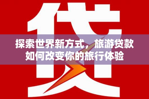 红星探索世界新方式，旅游贷款如何改变你的旅行体验