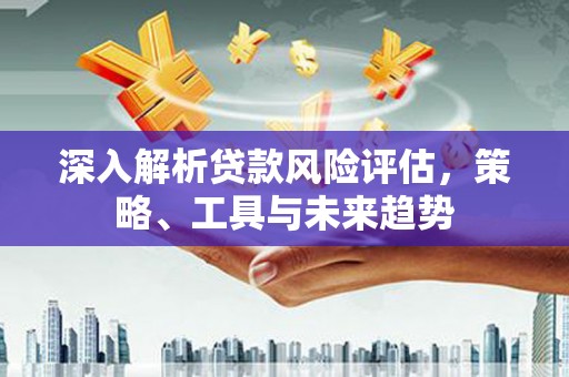 红星深入解析贷款风险评估，策略、工具与未来趋势